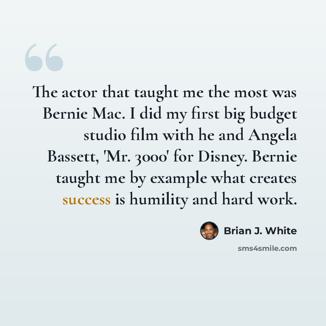 “The actor that taught me the most was Bernie Mac. I did my first big budget studio film with he and Angela Bassett, 'Mr. 3000' for Disney. Bernie taught me by example what creates success is humility and hard work.” quote by Brian J. White