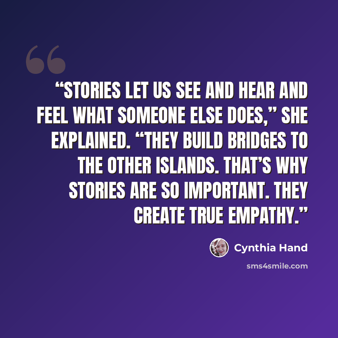 “Stories let us see and hear and feel what someone else does,” she explained. “They build bridges to the other islands. That’s why stories are so important. They create true empathy.” quote by Cynthia Hand