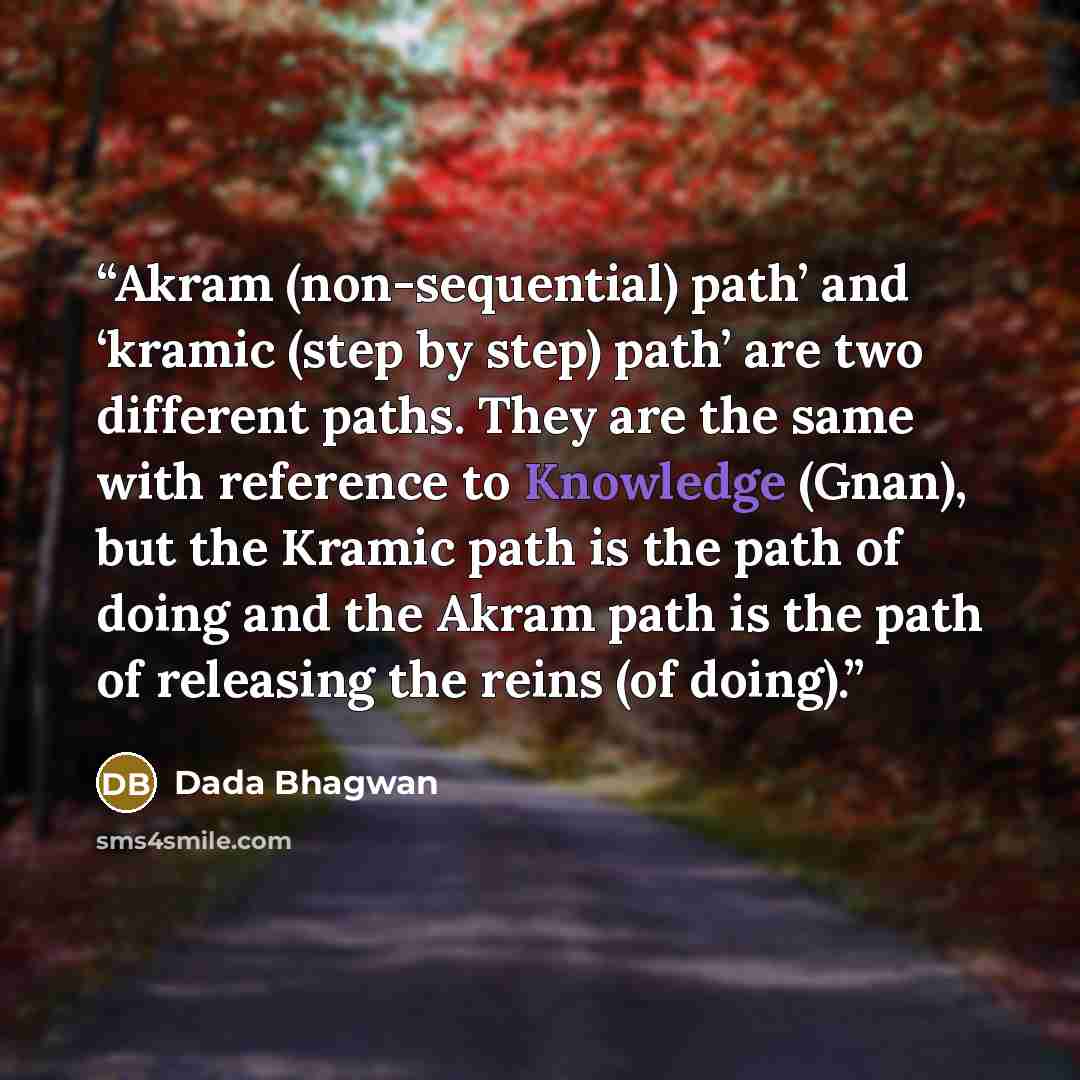 “Akram (non-sequential) path’ and ‘kramic (step by step) path’ are two different paths. They are the same with reference to Knowledge (Gnan), but the Kramic path is the path of doing and the Akram path is the path of releasing the reins (of doing).” quote by Dada Bhagwan