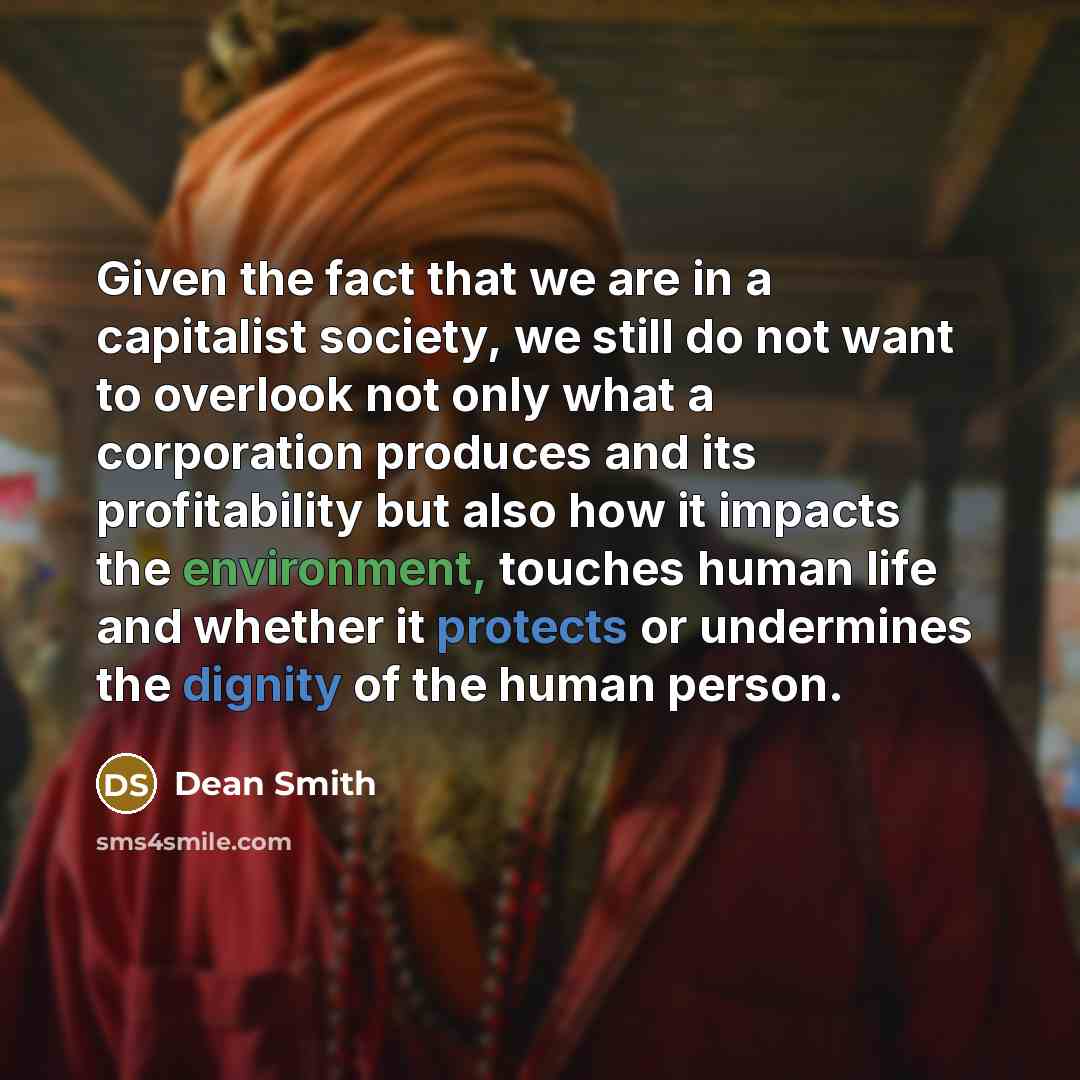 “Given the fact that we are in a capitalist society, we still do not want to overlook not only what a corporation produces and its profitability but also how it impacts the environment, touches human life and whether it protects or undermines the dignity of the human person.” quote by Dean Smith