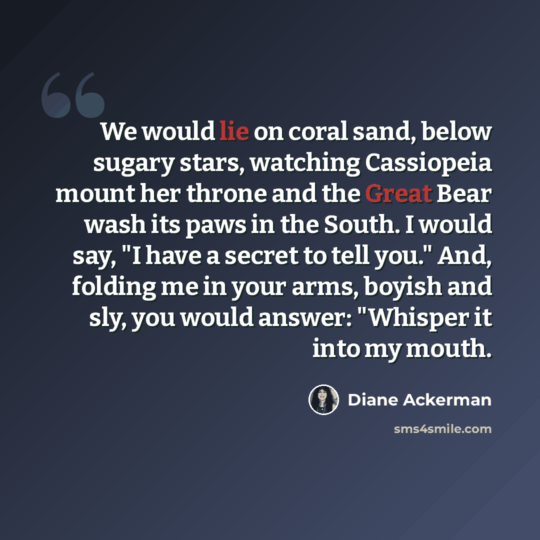 “We would lie on coral sand, below sugary stars, watching Cassiopeia mount her throne and the Great Bear wash its paws in the South. I would say, "I have a secret to tell you." And, folding me in your arms, boyish and sly, you would answer: "Whisper it into my mouth.” quote by Diane Ackerman