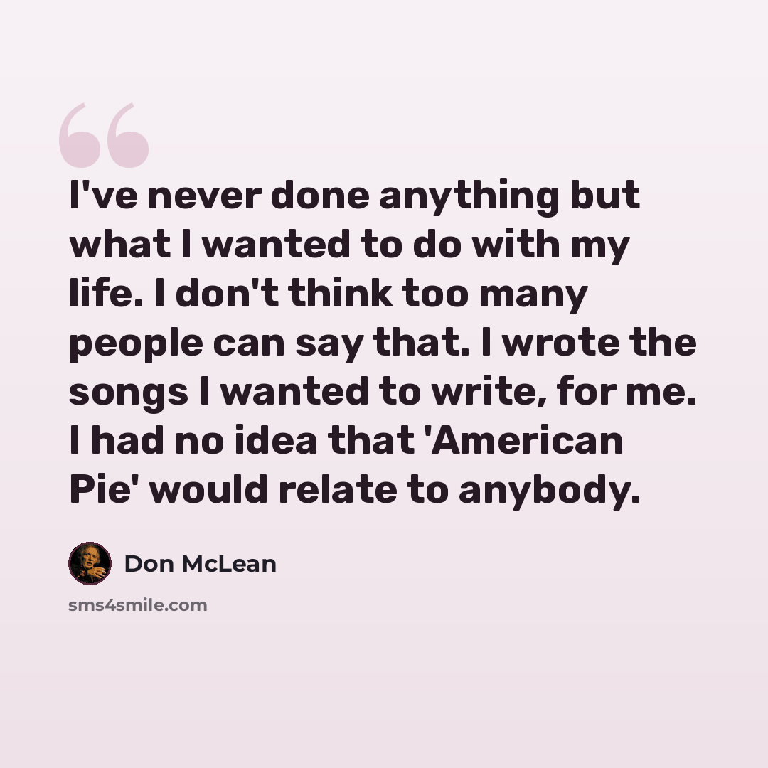 “I've never done anything but what I wanted to do with my life. I don't think too many people can say that. I wrote the songs I wanted to write, for me. I had no idea that 'American Pie' would relate to anybody.” quote by Don McLean