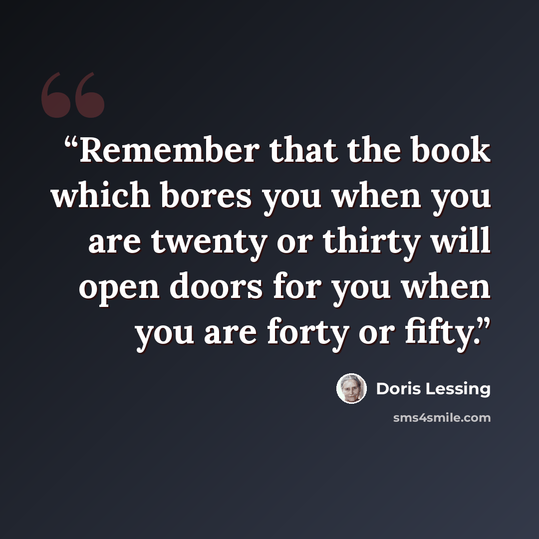 “Remember that the book which bores you when you are twenty or thirty will open doors for you when you are forty or fifty.” quote by Doris Lessing