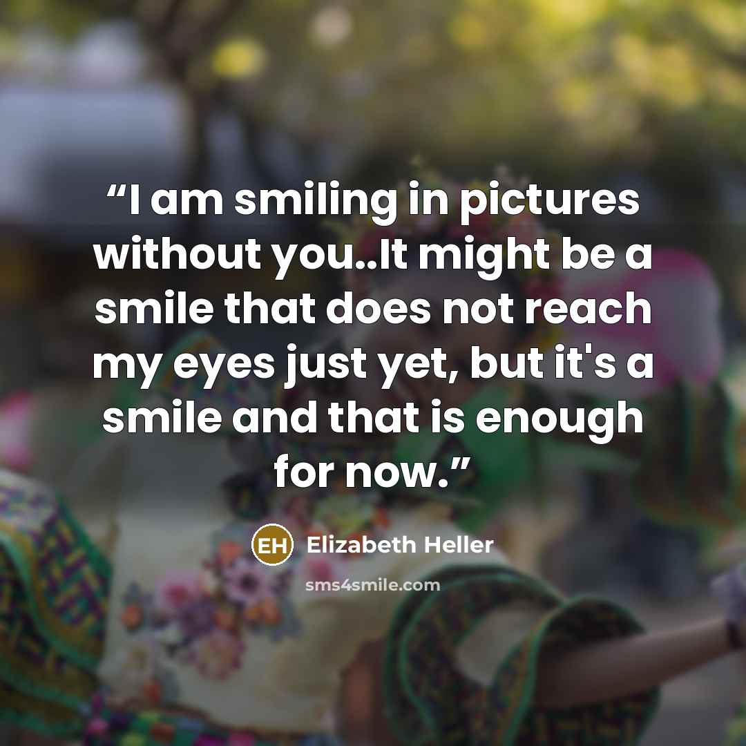 “I am smiling in pictures without you..It might be a smile that does not reach my eyes just yet, but it's a smile and that is enough for now.” quote by Elizabeth Heller