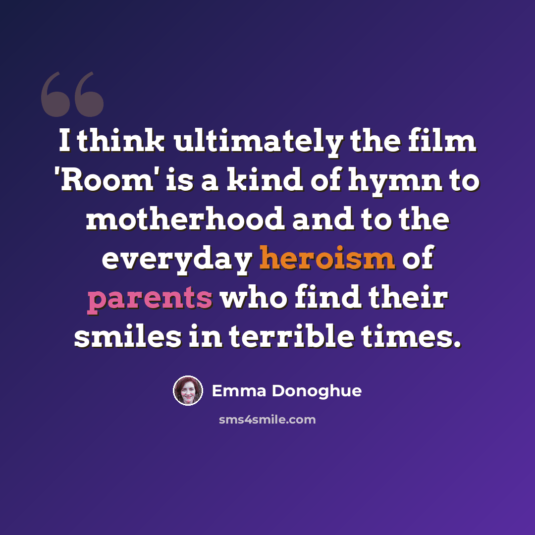 “I think ultimately the film 'Room' is a kind of hymn to motherhood and to the everyday heroism of parents who find their smiles in terrible times.” quote by Emma Donoghue