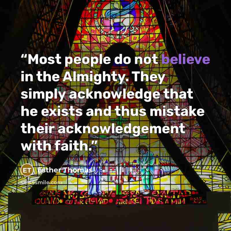“Most people do not believe in the Almighty. They simply acknowledge that he exists and thus mistake their acknowledgement with faith.” quote by Esther Thomas