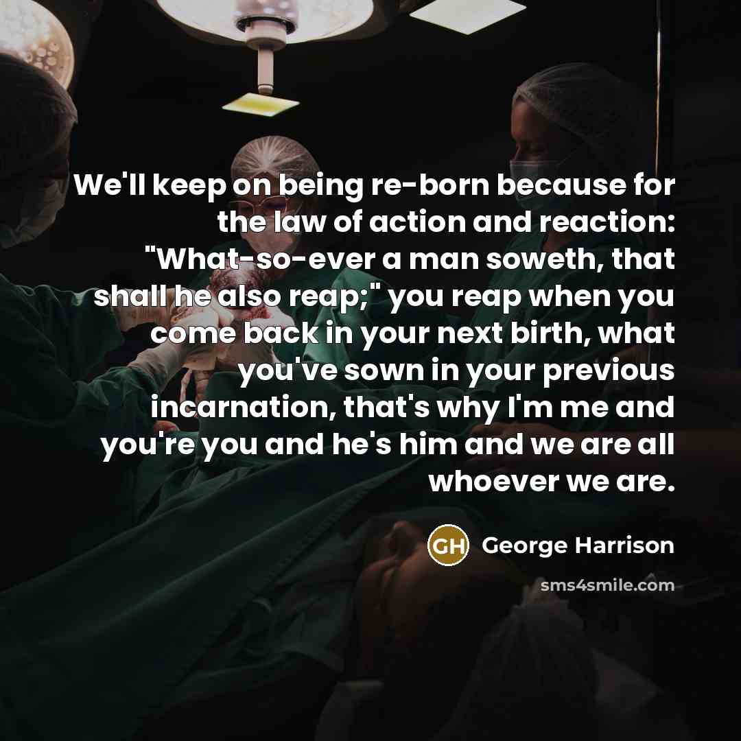 “We'll keep on being re-born because for the law of action and reaction: "What-so-ever a man soweth, that shall he also reap;" you reap when you come back in your next birth, what you've sown in your previous incarnation, that's why I'm me and you're you and he's him and we are all whoever we are.” quote by George Harrison