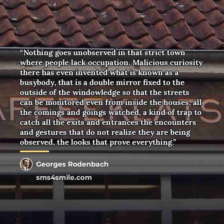 “Nothing goes unobserved in that strict town where people lack occupation. Malicious curiosity there has even invented what is known as a busybody, that is a double mirror fixed to the outside of the windowledge so that the streets can be monitored even from inside the houses, all the comings and…” quote by Georges Rodenbach