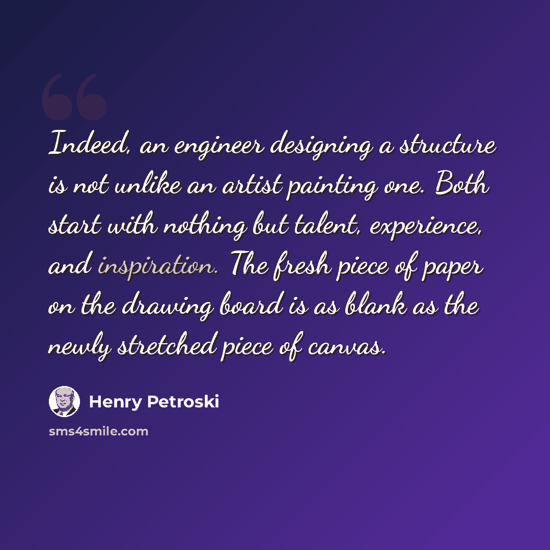 “Indeed, an engineer designing a structure is not unlike an artist painting one. Both start with nothing but talent, experience, and inspiration. The fresh piece of paper on the drawing board is as blank as the newly stretched piece of canvas.” quote by Henry Petroski