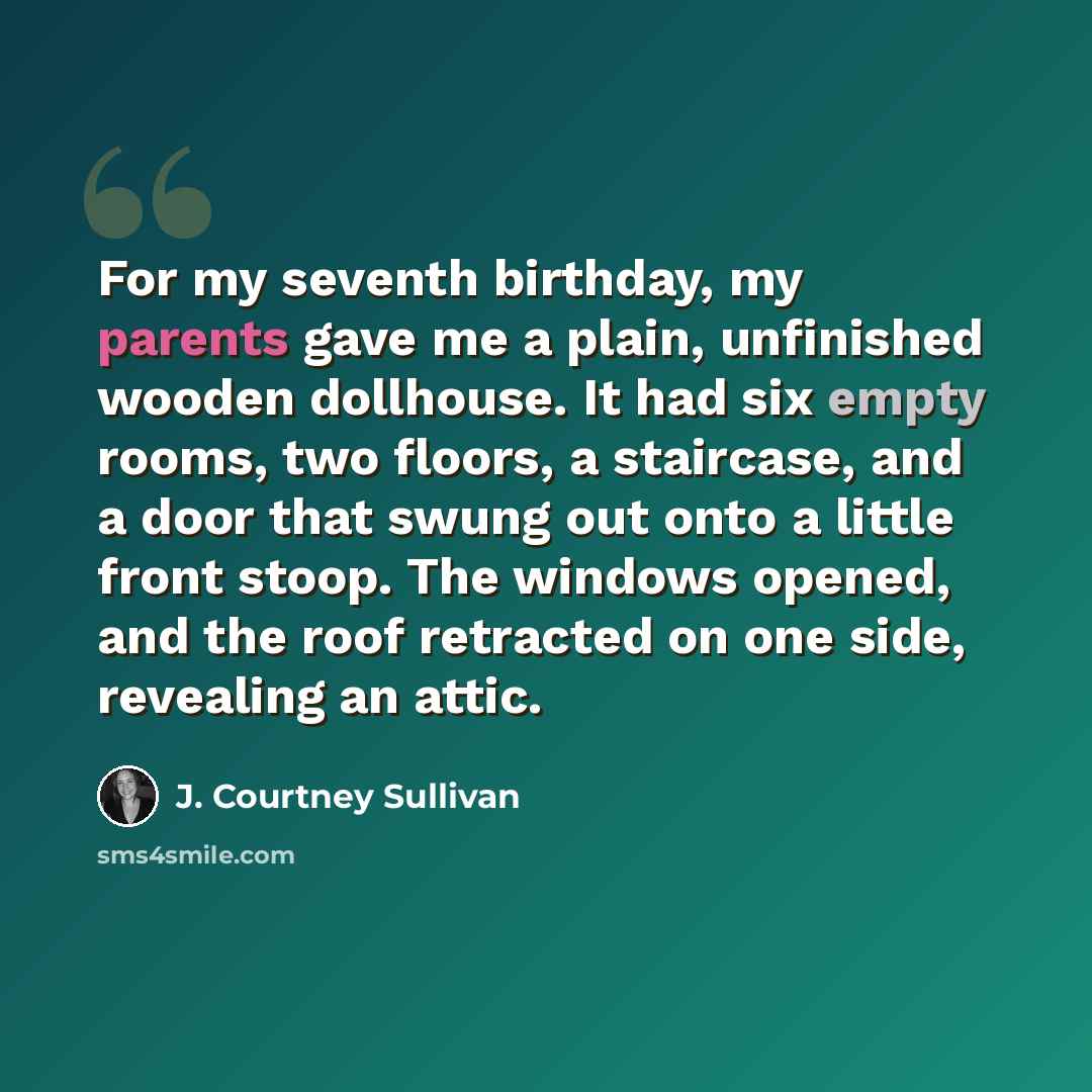 “For my seventh birthday, my parents gave me a plain, unfinished wooden dollhouse. It had six empty rooms, two floors, a staircase, and a door that swung out onto a little front stoop. The windows opened, and the roof retracted on one side, revealing an attic.” quote by J. Courtney Sullivan