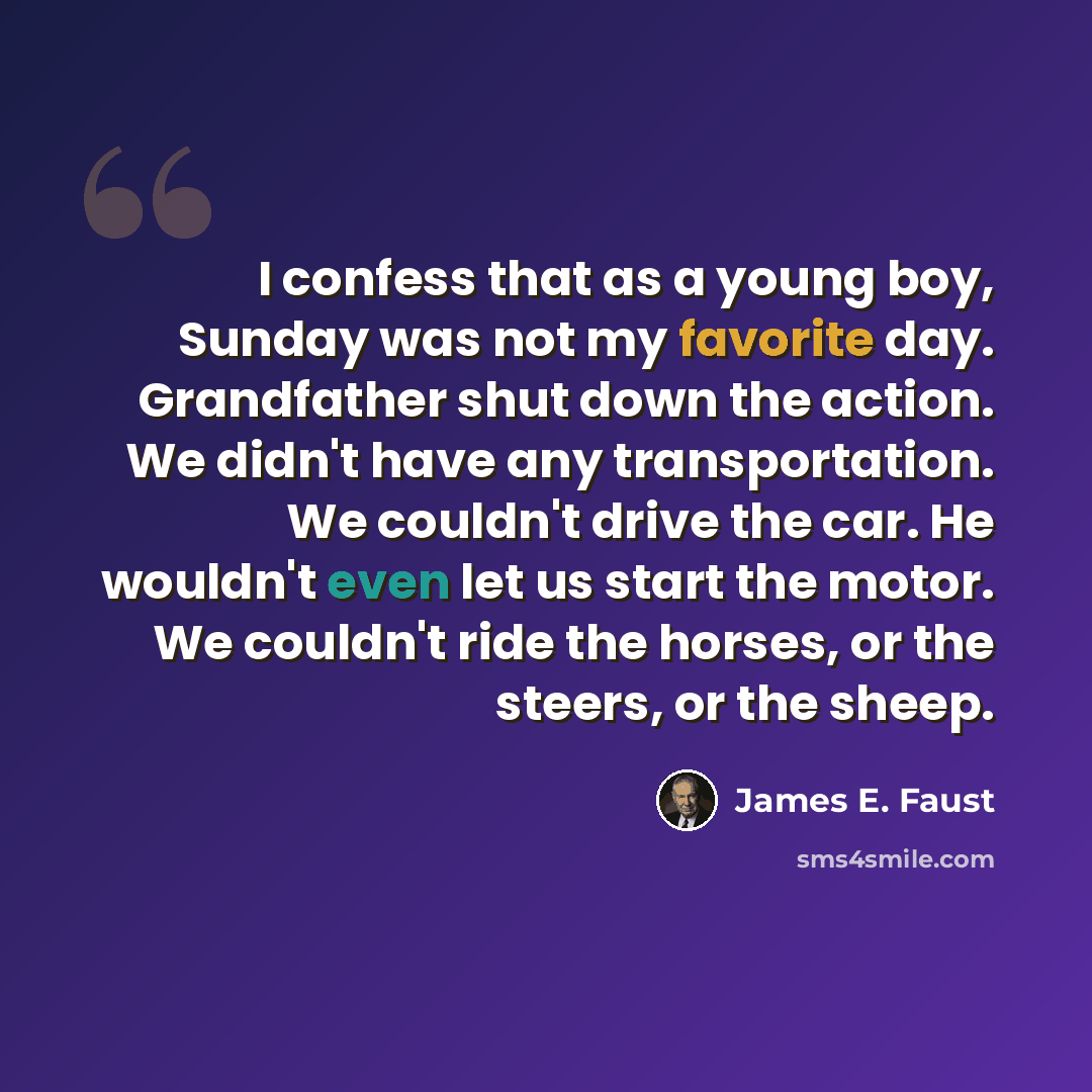 “I confess that as a young boy, Sunday was not my favorite day. Grandfather shut down the action. We didn't have any transportation. We couldn't drive the car. He wouldn't even let us start the motor. We couldn't ride the horses, or the steers, or the sheep.” quote by James E. Faust