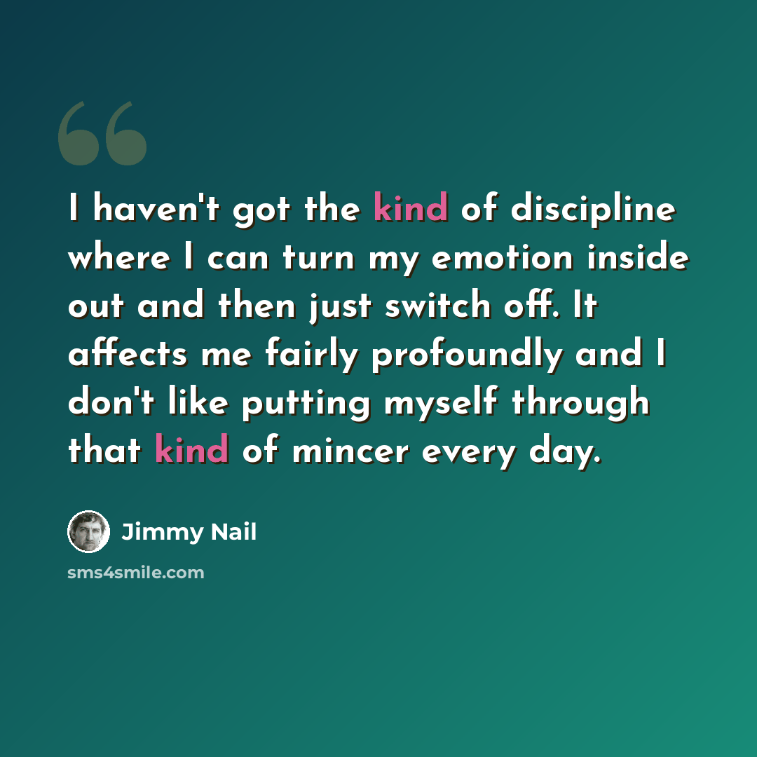 “I haven't got the kind of discipline where I can turn my emotion inside out and then just switch off. It affects me fairly profoundly and I don't like putting myself through that kind of mincer every day.” quote by Jimmy Nail
