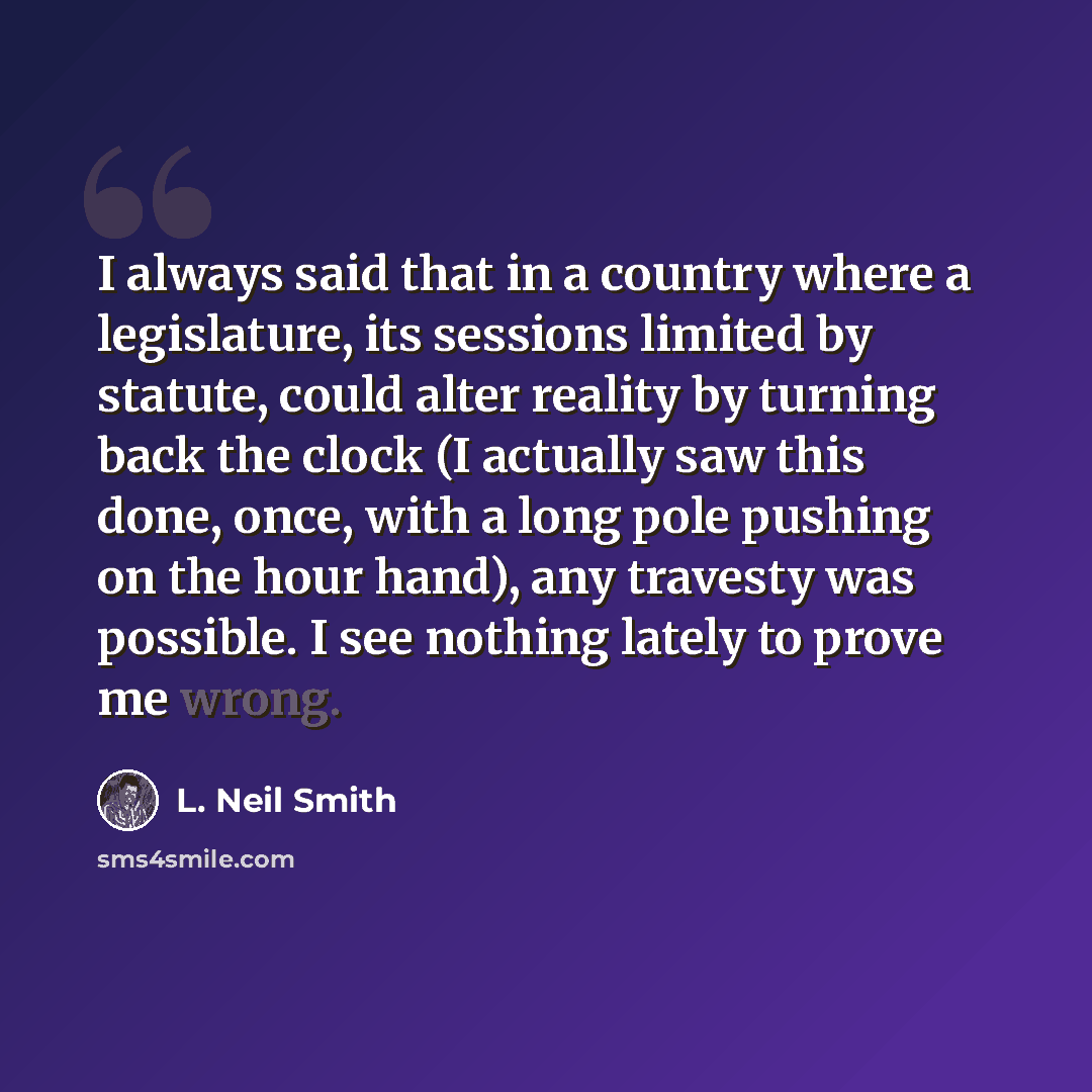 “I always said that in a country where a legislature, its sessions limited by statute, could alter reality by turning back the clock (I actually saw this done, once, with a long pole pushing on the hour hand), any travesty was possible. I see nothing lately to prove me wrong.” quote by L. Neil Smith
