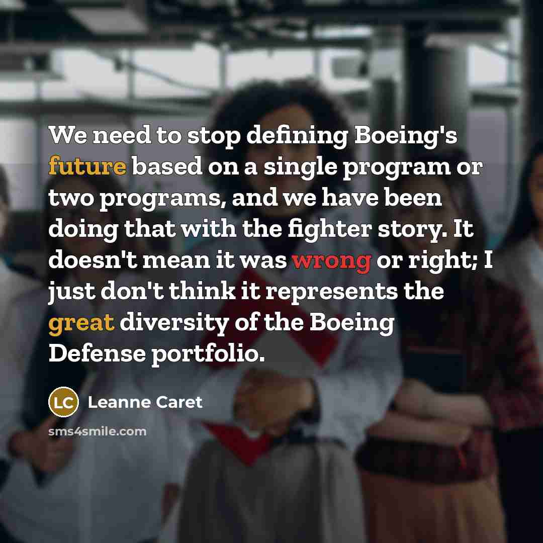 “We need to stop defining Boeing's future based on a single program or two programs, and we have been doing that with the fighter story. It doesn't mean it was wrong or right; I just don't think it represents the great diversity of the Boeing Defense portfolio.” quote by Leanne Caret