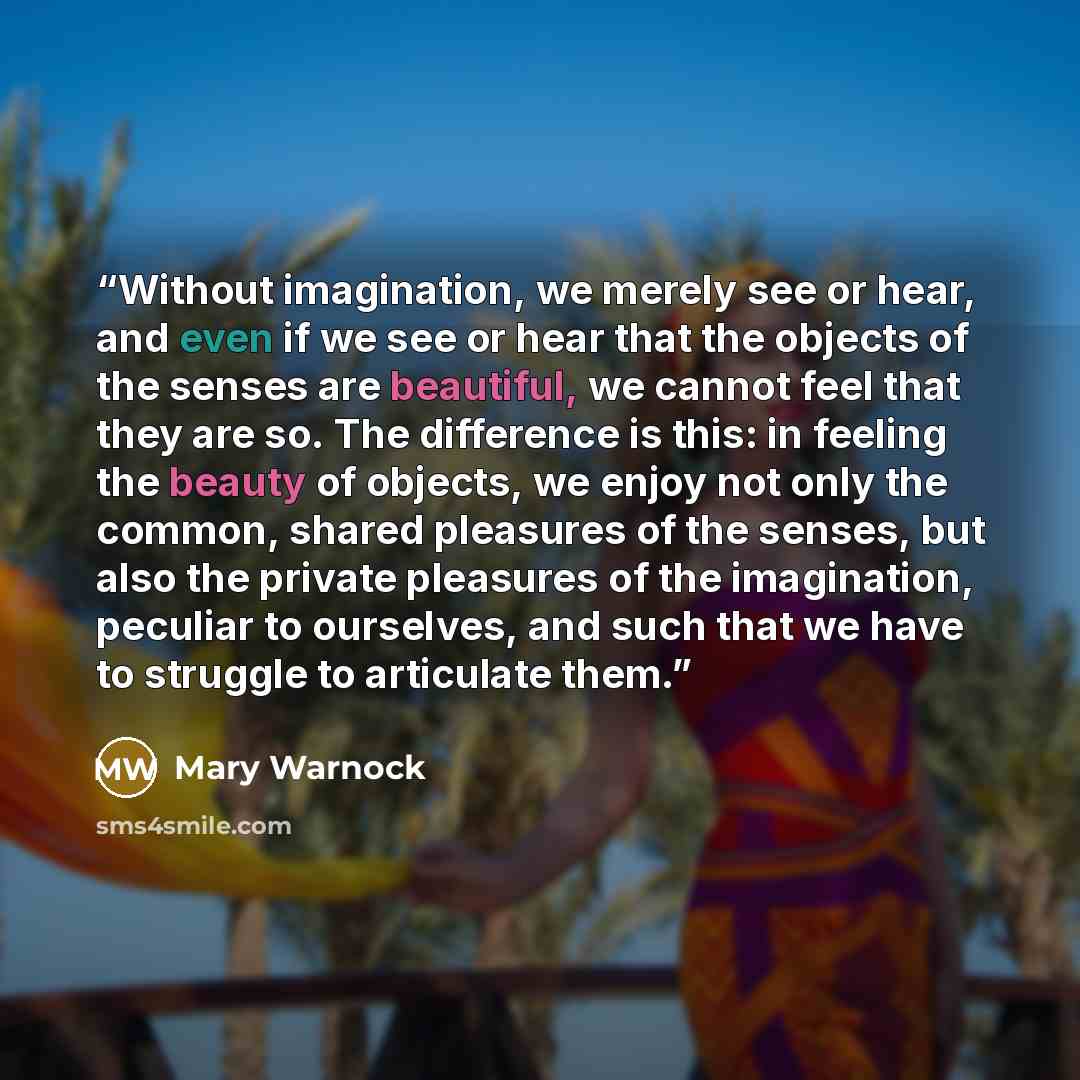 “Without imagination, we merely see or hear, and even if we see or hear that the objects of the senses are beautiful, we cannot feel that they are so. The difference is this: in feeling the beauty of objects, we enjoy not only the common, shared pleasures of the senses, but also the private…” quote by Mary Warnock
