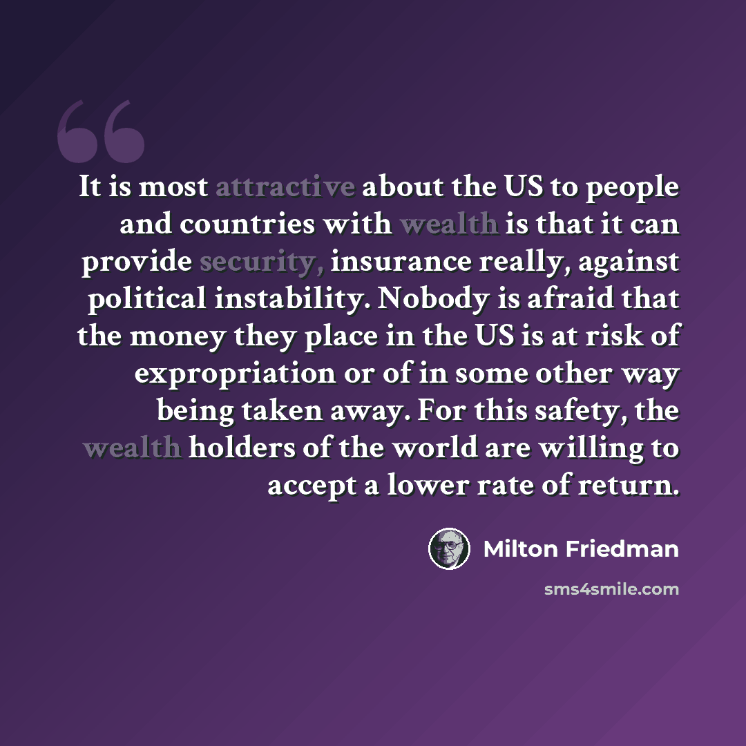 “It is most attractive about the US to people and countries with wealth is that it can provide security, insurance really, against political instability. Nobody is afraid that the money they place in the US is at risk of expropriation or of in some other way being taken away. For this safety, the…” quote by Milton Friedman