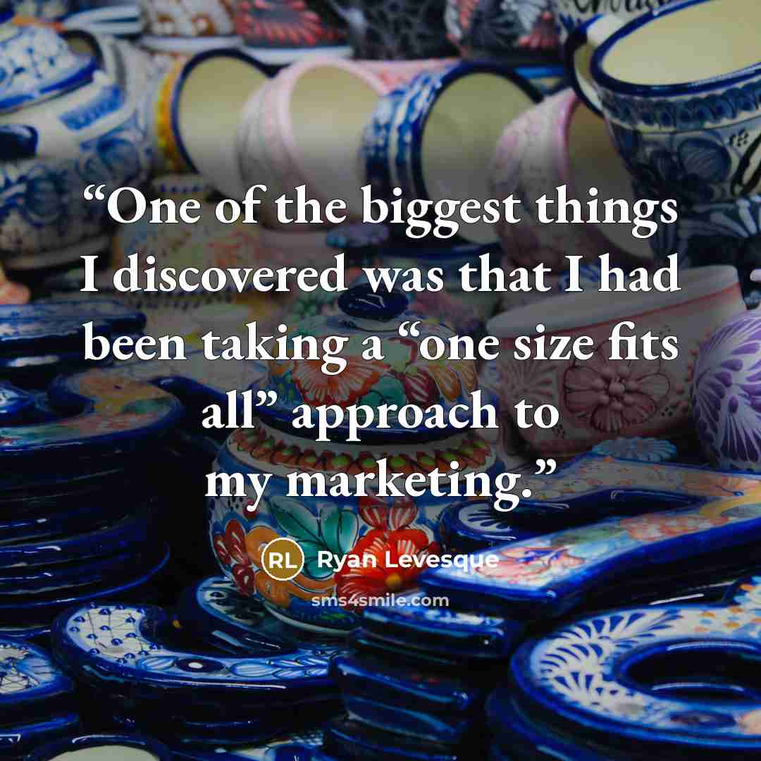“One of the biggest things I discovered was that I had been taking a “one size fits all” approach to my marketing.” quote by Ryan Levesque