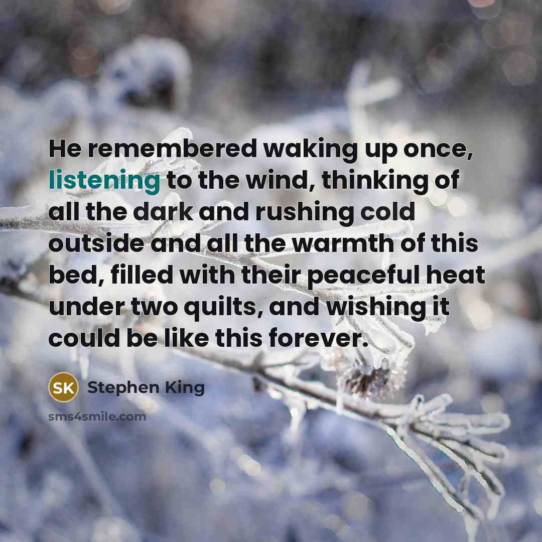 “He remembered waking up once, listening to the wind, thinking of all the dark and rushing cold outside and all the warmth of this bed, filled with their peaceful heat under two quilts, and wishing it could be like this forever.” quote by Stephen King