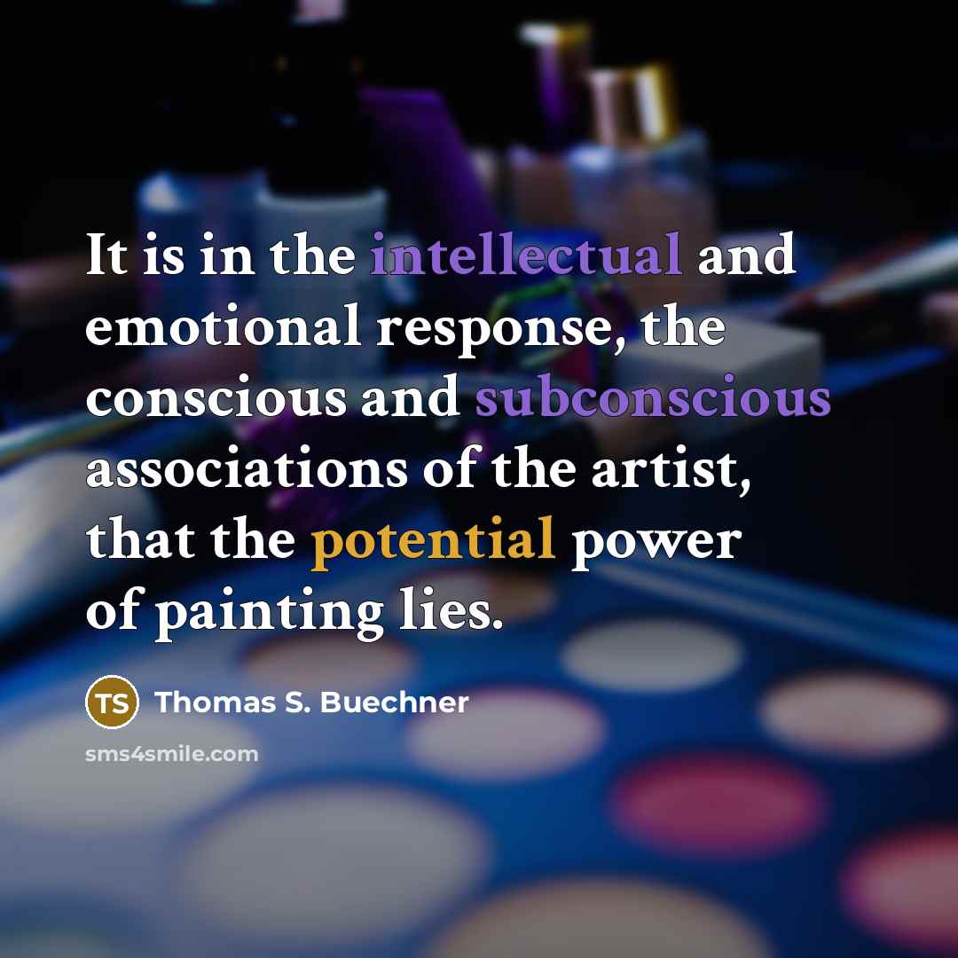 “It is in the intellectual and emotional response, the conscious and subconscious associations of the artist, that the potential power of painting lies.” quote by Thomas S. Buechner