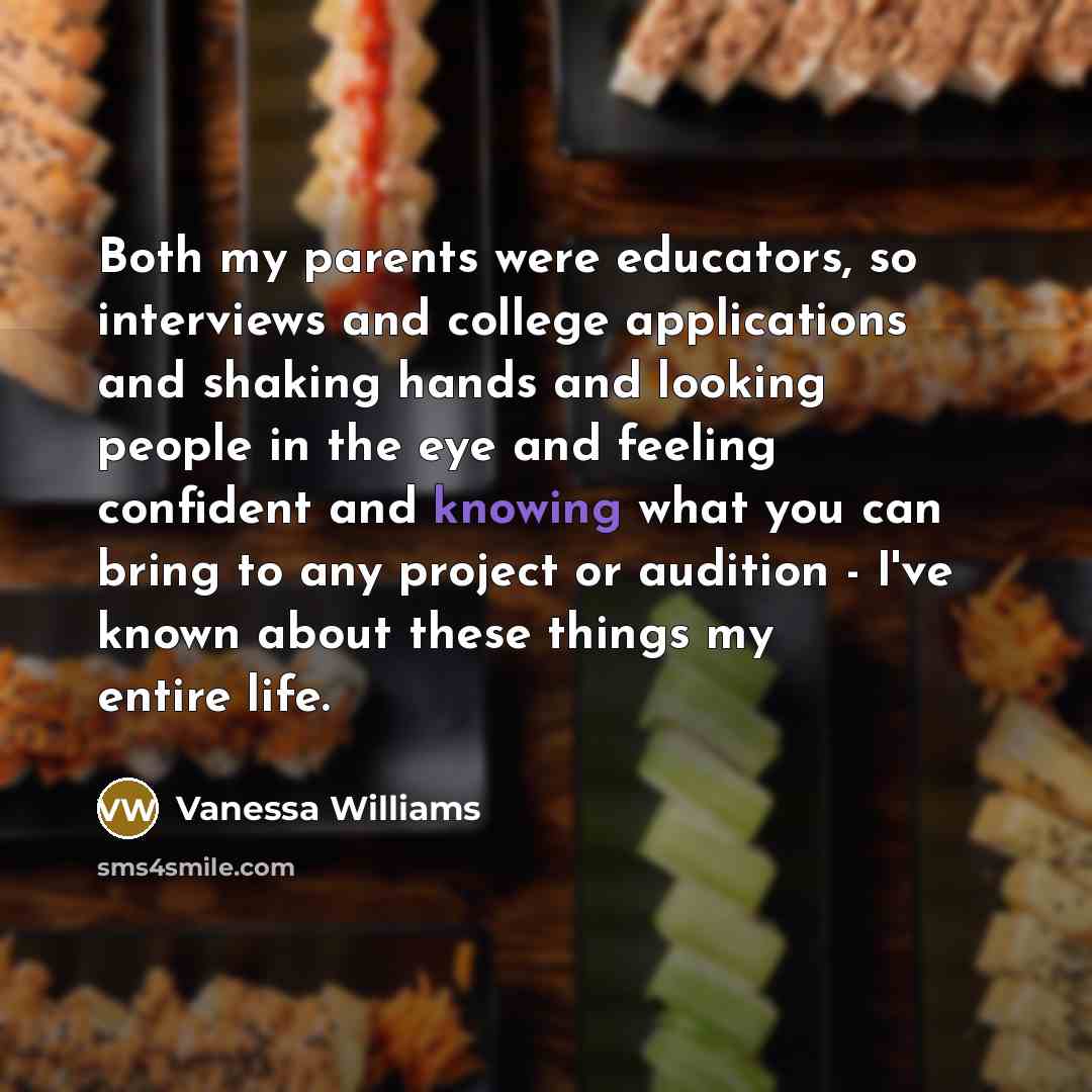 “Both my parents were educators, so interviews and college applications and shaking hands and looking people in the eye and feeling confident and knowing what you can bring to any project or audition - I've known about these things my entire life.” quote by Vanessa Williams