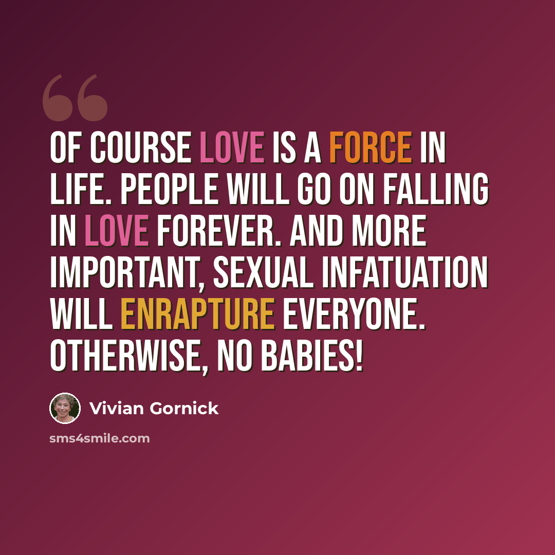 “Of course love is a force in life. People will go on falling in love forever. And more important, sexual infatuation will enrapture everyone. Otherwise, no babies!” quote by Vivian Gornick