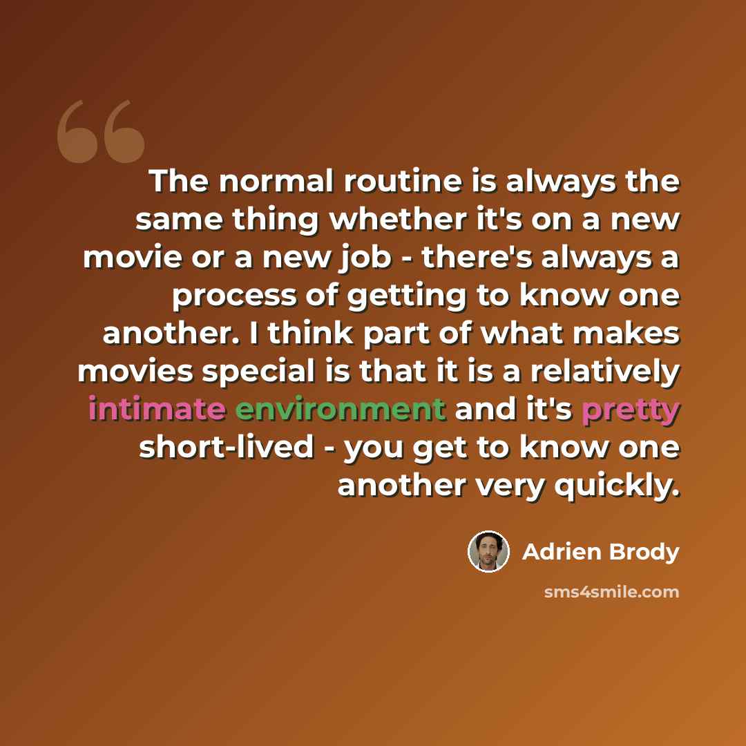 “The normal routine is always the same thing whether it's on a new movie or a new job - there's always a process of getting to know one another. I think part of what makes movies special is that it is a relatively intimate environment and it's pretty short-lived - you get to know one another very…” quote by Adrien Brody