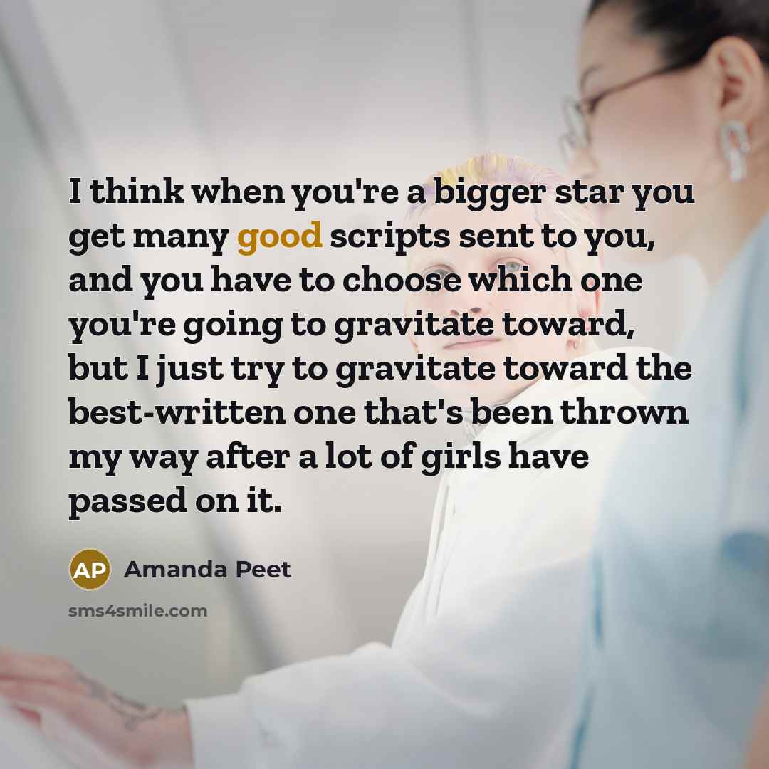 “I think when you're a bigger star you get many good scripts sent to you, and you have to choose which one you're going to gravitate toward, but I just try to gravitate toward the best-written one that's been thrown my way after a lot of girls have passed on it.” quote by Amanda Peet