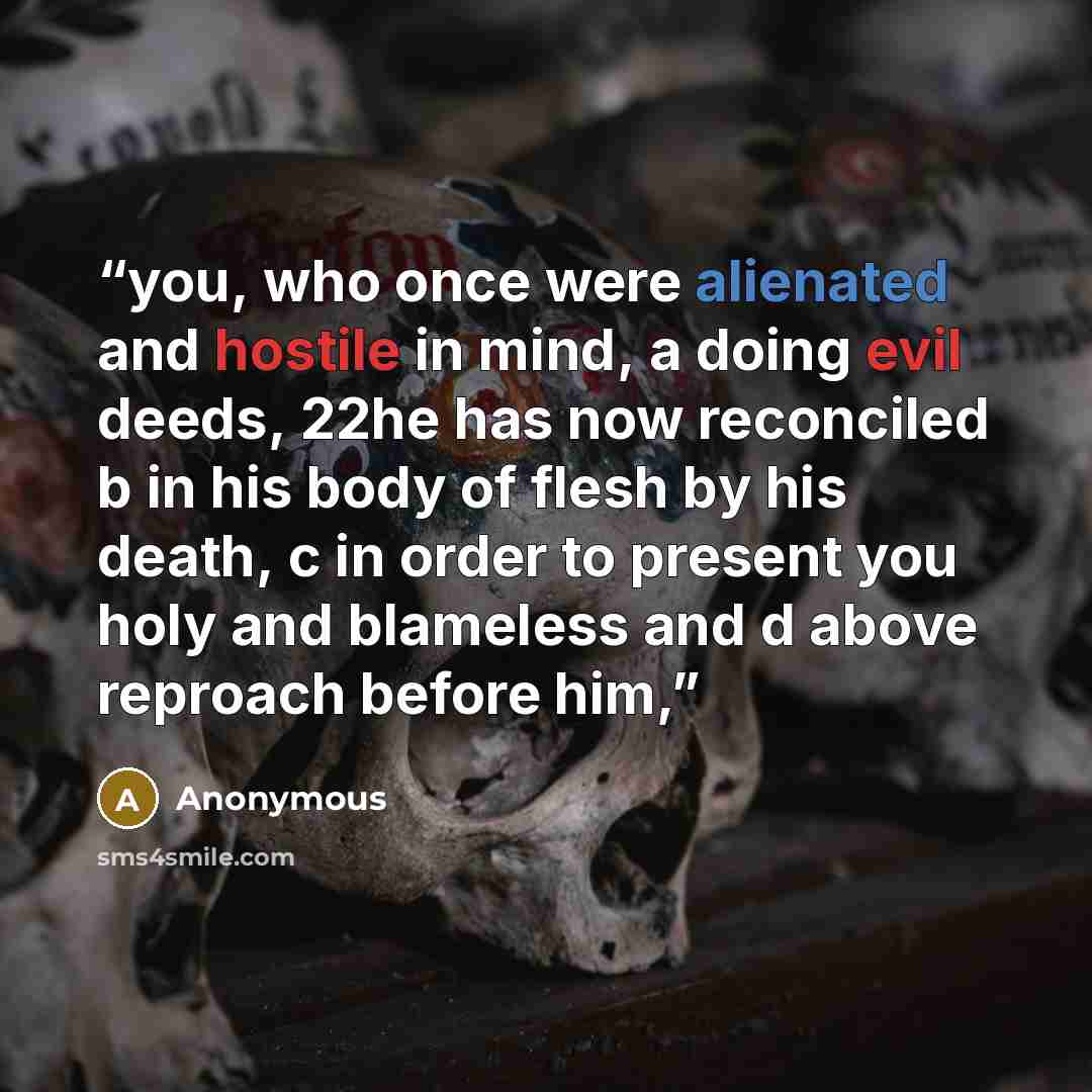 “you, who once were alienated and hostile in mind, a doing evil deeds, 22he has now reconciled b in his body of flesh by his death, c in order to present you holy and blameless and d above reproach before him,” quote by Anonymous