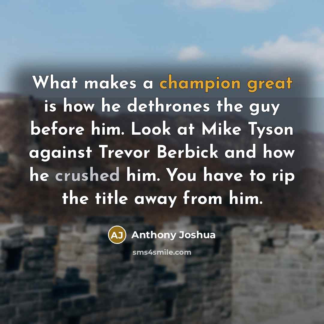 “What makes a champion great is how he dethrones the guy before him. Look at Mike Tyson against Trevor Berbick and how he crushed him. You have to rip the title away from him.” quote by Anthony Joshua