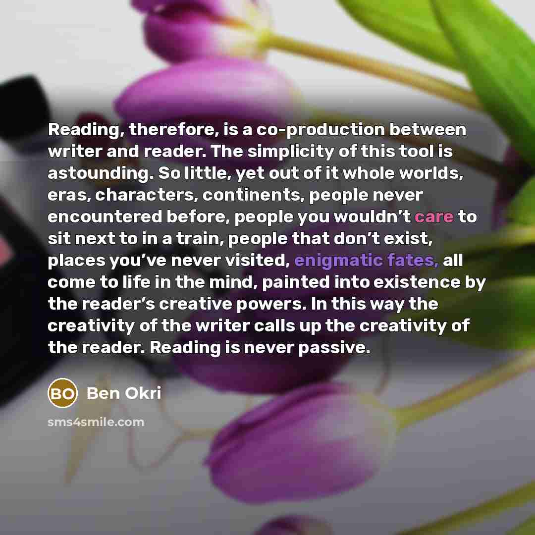 “Reading, therefore, is a co-production between writer and reader. The simplicity of this tool is astounding. So little, yet out of it whole worlds, eras, characters, continents, people never encountered before, people you wouldn’t care to sit next to in a train, people that don’t exist, places…” quote by Ben Okri