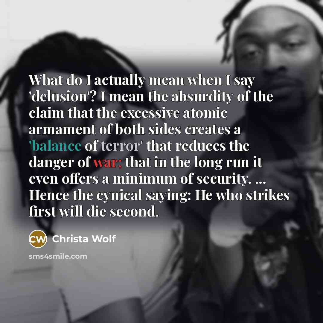 “What do I actually mean when I say 'delusion'? I mean the absurdity of the claim that the excessive atomic armament of both sides creates a 'balance of terror' that reduces the danger of war; that in the long run it even offers a minimum of security. ... Hence the cynical saying: He who strikes…” quote by Christa Wolf