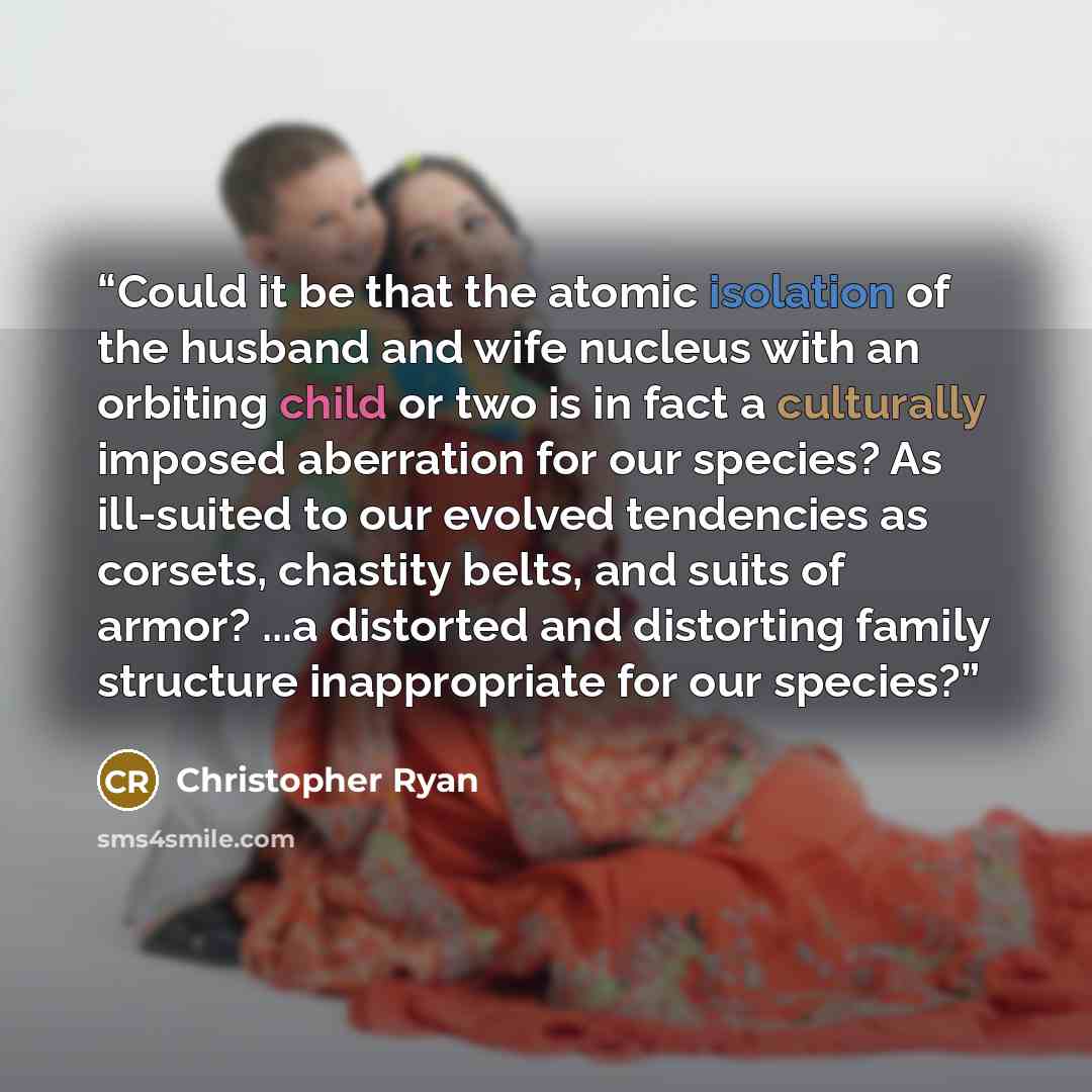 “Could it be that the atomic isolation of the husband and wife nucleus with an orbiting child or two is in fact a culturally imposed aberration for our species? As ill-suited to our evolved tendencies as corsets, chastity belts, and suits of armor? ...a distorted and distorting family structure…” quote by Christopher Ryan