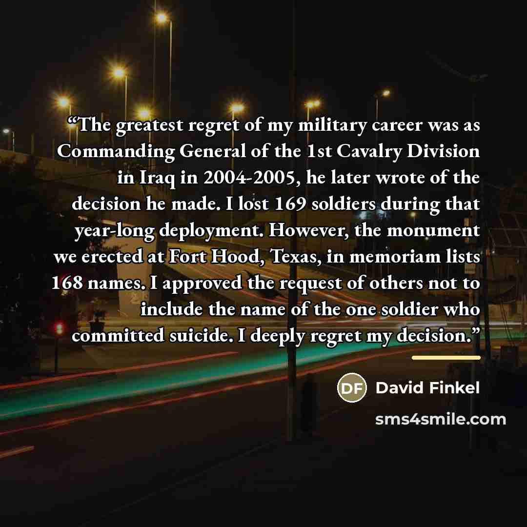 “The greatest regret of my military career was as Commanding General of the 1st Cavalry Division in Iraq in 2004-2005, he later wrote of the decision he made. I lost 169 soldiers during that year-long deployment. However, the monument we erected at Fort Hood, Texas, in memoriam lists 168 names. I…” quote by David Finkel