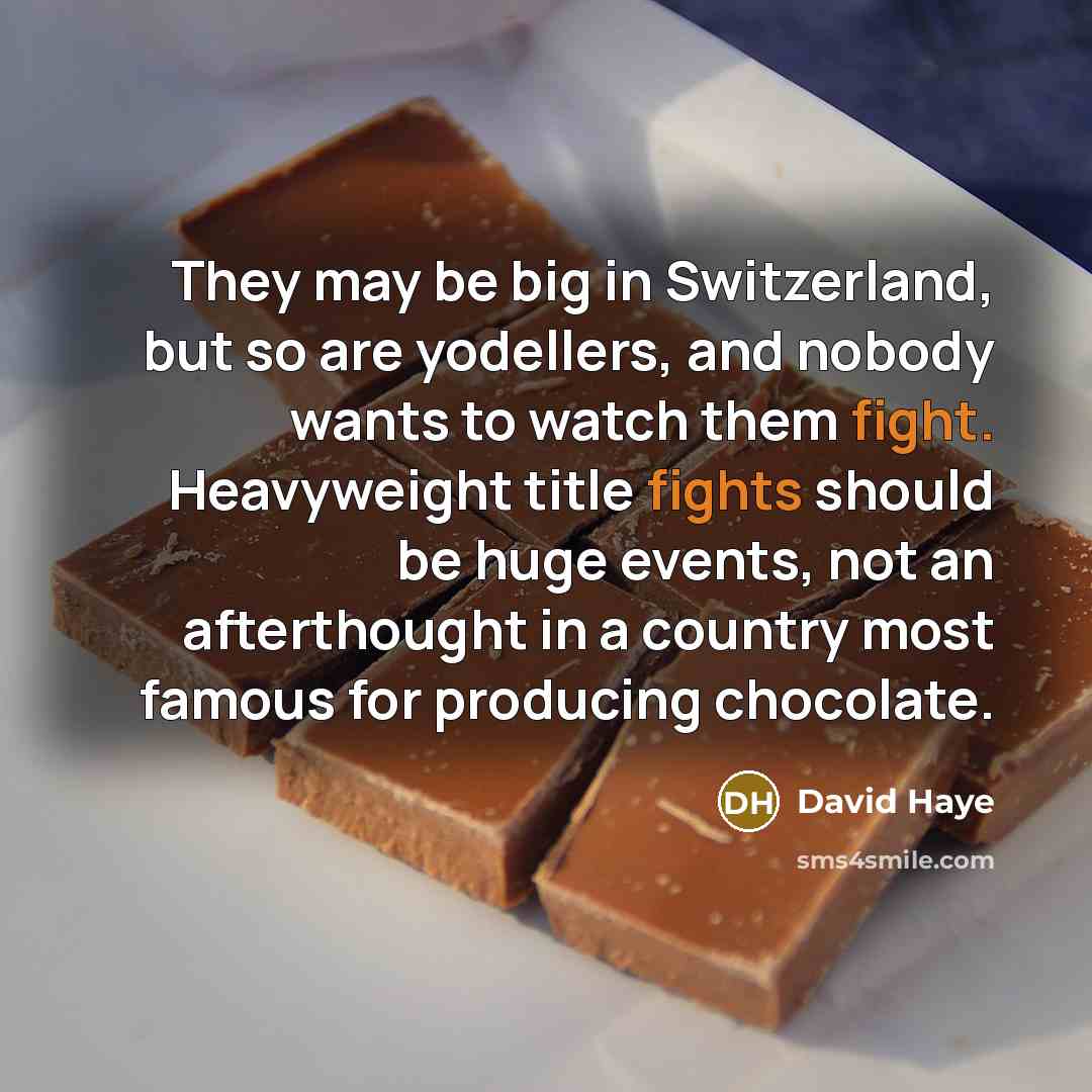 “They may be big in Switzerland, but so are yodellers, and nobody wants to watch them fight. Heavyweight title fights should be huge events, not an afterthought in a country most famous for producing chocolate.” quote by David Haye