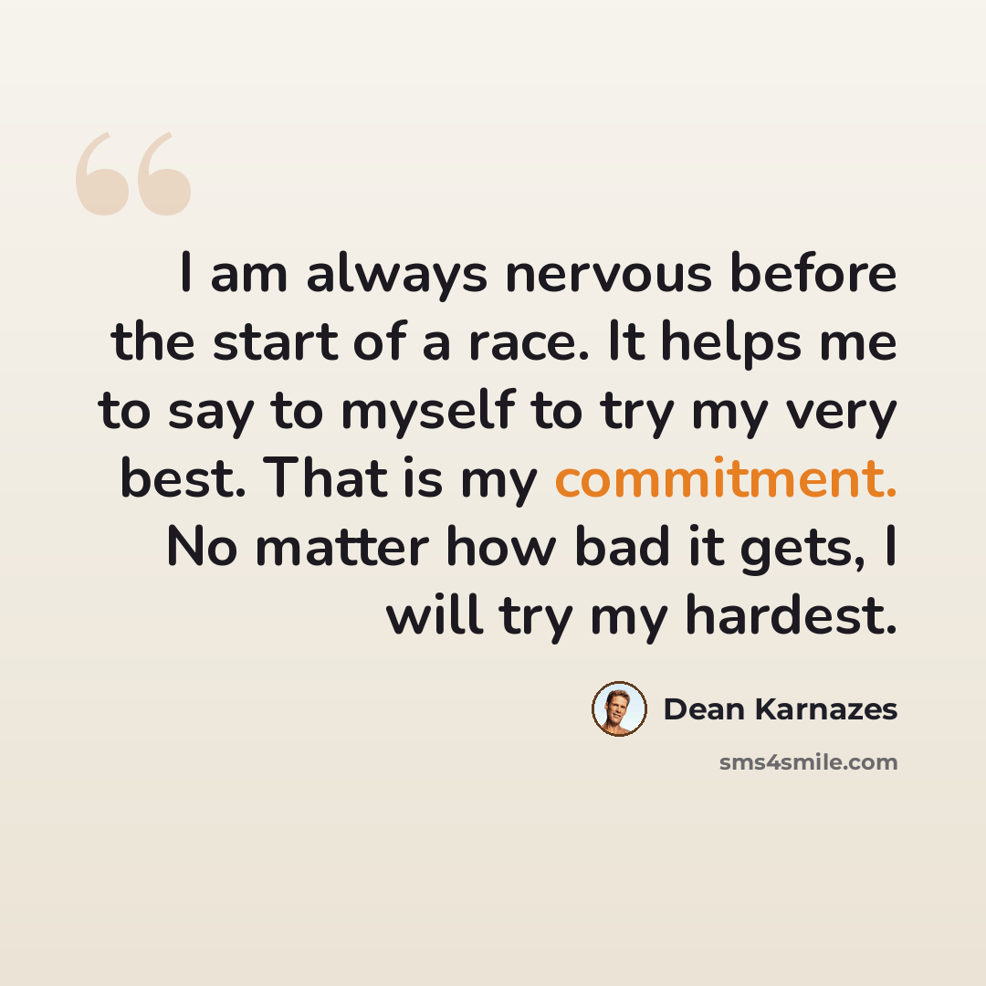 “I am always nervous before the start of a race. It helps me to say to myself to try my very best. That is my commitment. No matter how bad it gets, I will try my hardest.” quote by Dean Karnazes