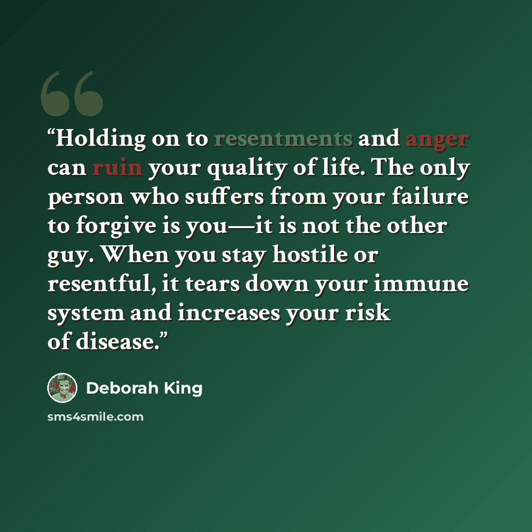 “Holding on to resentments and anger can ruin your quality of life. The only person who suffers from your failure to forgive is you—it is not the other guy. When you stay hostile or resentful, it tears down your immune system and increases your risk of disease.” quote by Deborah King