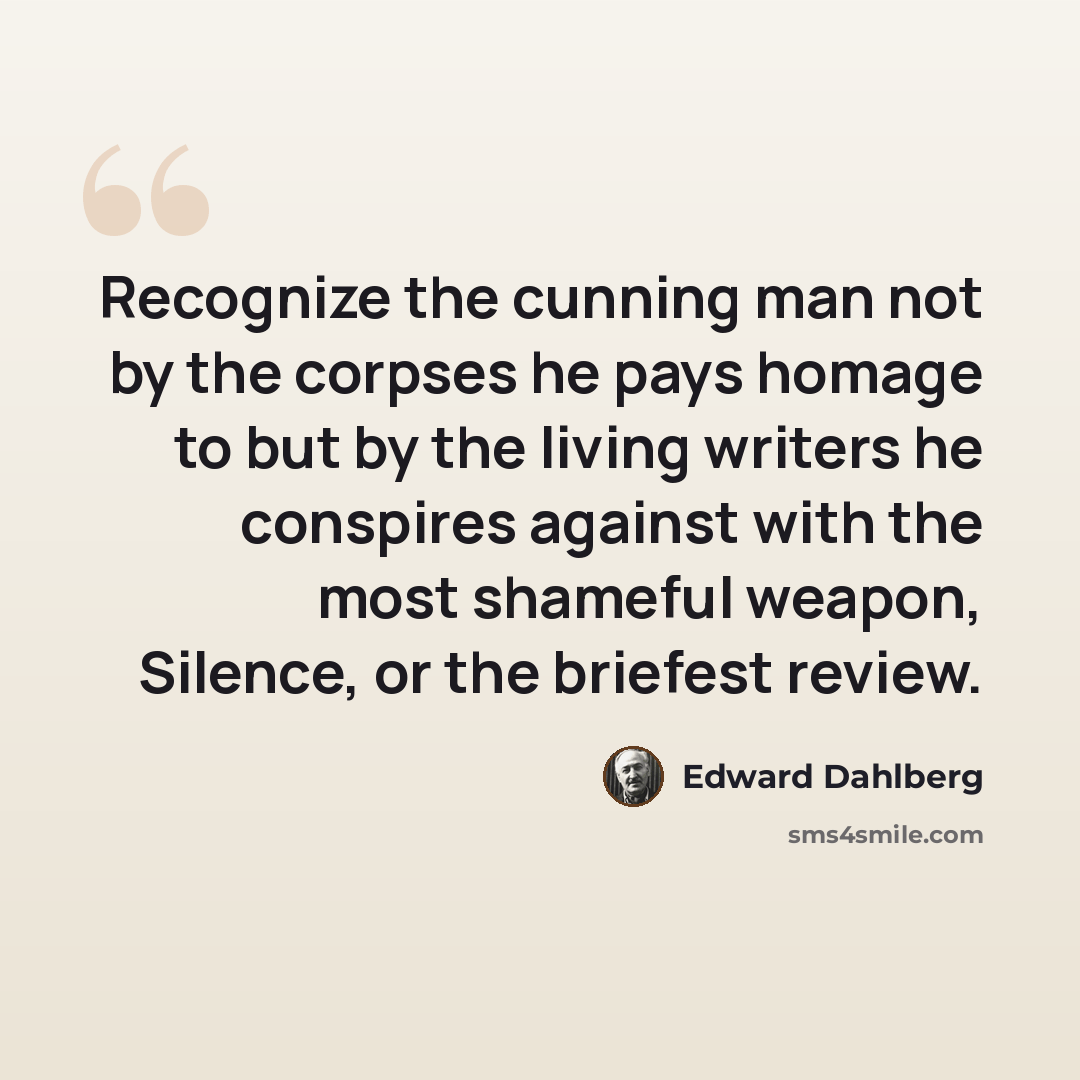 “Recognize the cunning man not by the corpses he pays homage to but by the living writers he conspires against with the most shameful weapon, Silence, or the briefest review.” quote by Edward Dahlberg