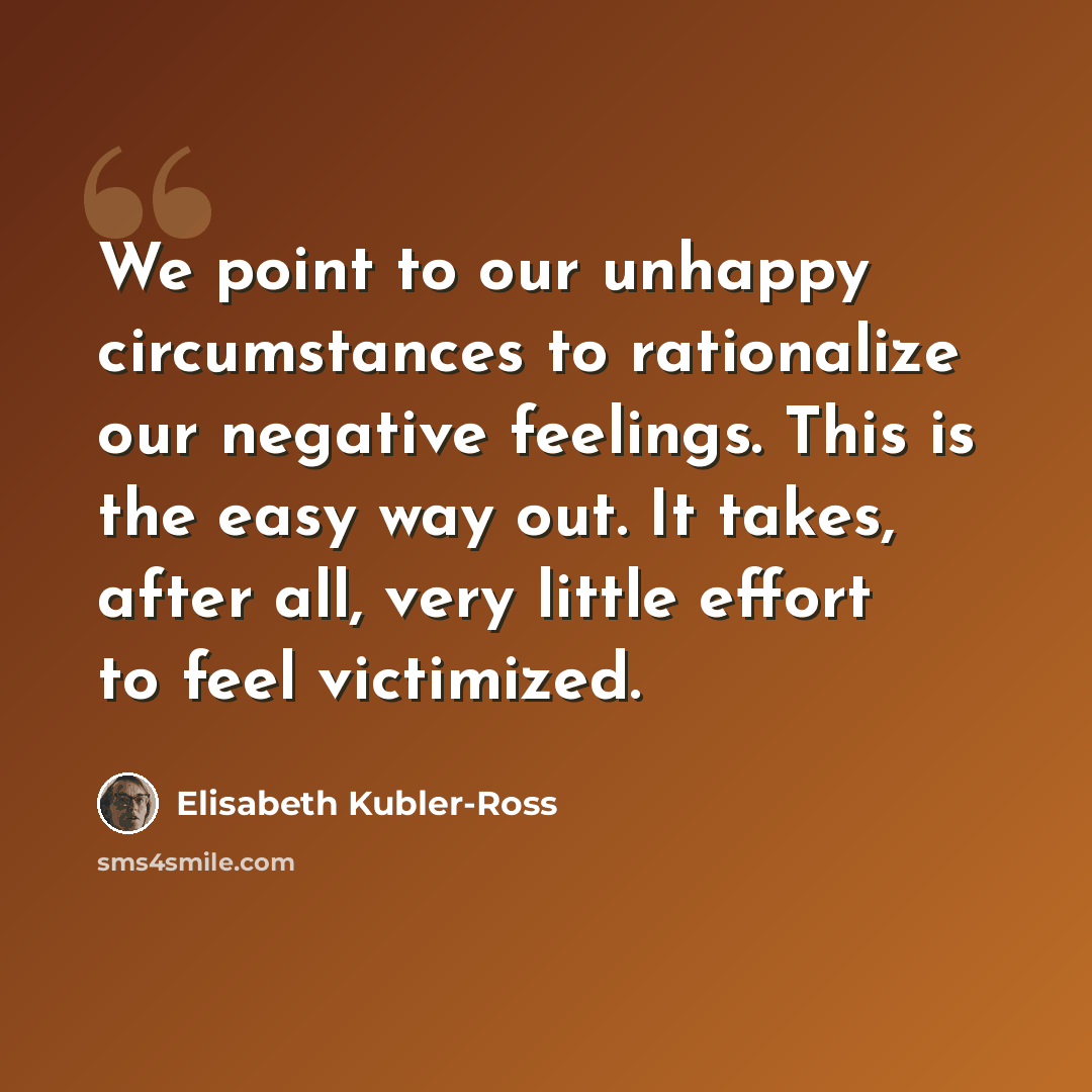 “We point to our unhappy circumstances to rationalize our negative feelings. This is the easy way out. It takes, after all, very little effort to feel victimized.” quote by Elisabeth Kubler-Ross