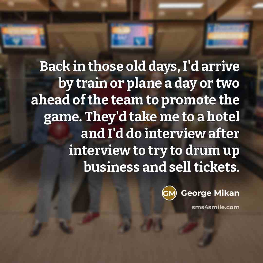 “Back in those old days, I'd arrive by train or plane a day or two ahead of the team to promote the game. They'd take me to a hotel and I'd do interview after interview to try to drum up business and sell tickets.” quote by George Mikan