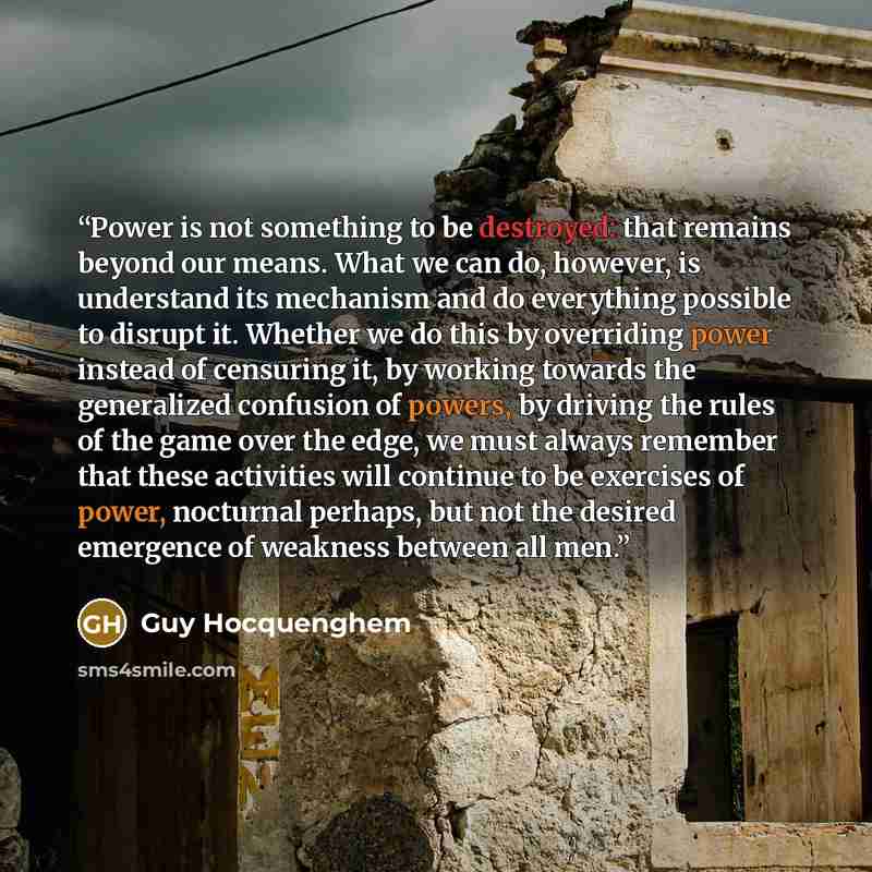 “Power is not something to be destroyed: that remains beyond our means. What we can do, however, is understand its mechanism and do everything possible to disrupt it. Whether we do this by overriding power instead of censuring it, by working towards the generalized confusion of powers, by driving…” quote by Guy Hocquenghem