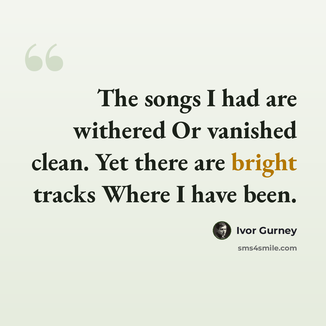“The songs I had are withered Or vanished clean. Yet there are bright tracks Where I have been.” quote by Ivor Gurney