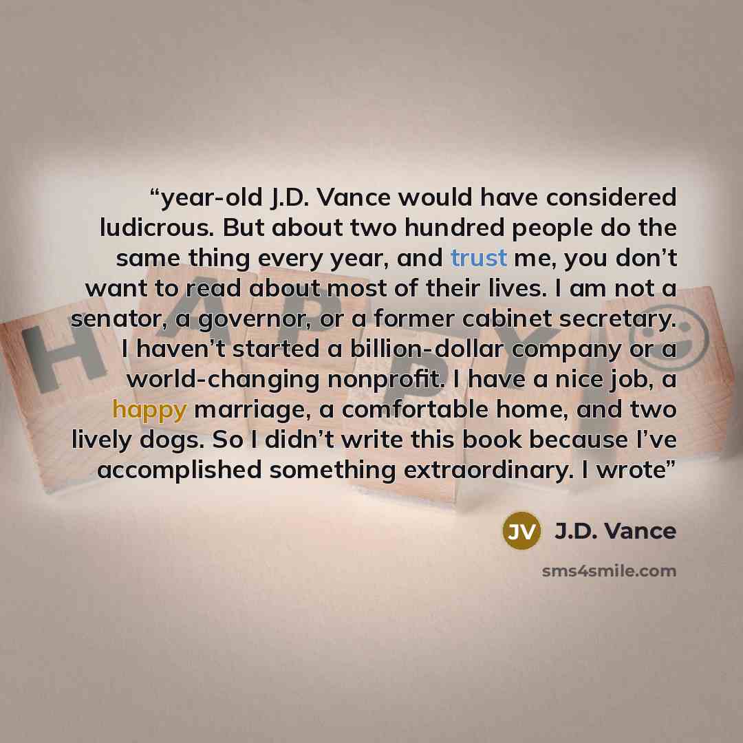 “year-old J.D. Vance would have considered ludicrous. But about two hundred people do the same thing every year, and trust me, you don’t want to read about most of their lives. I am not a senator, a governor, or a former cabinet secretary. I haven’t started a billion-dollar company or a…” quote by J.D. Vance
