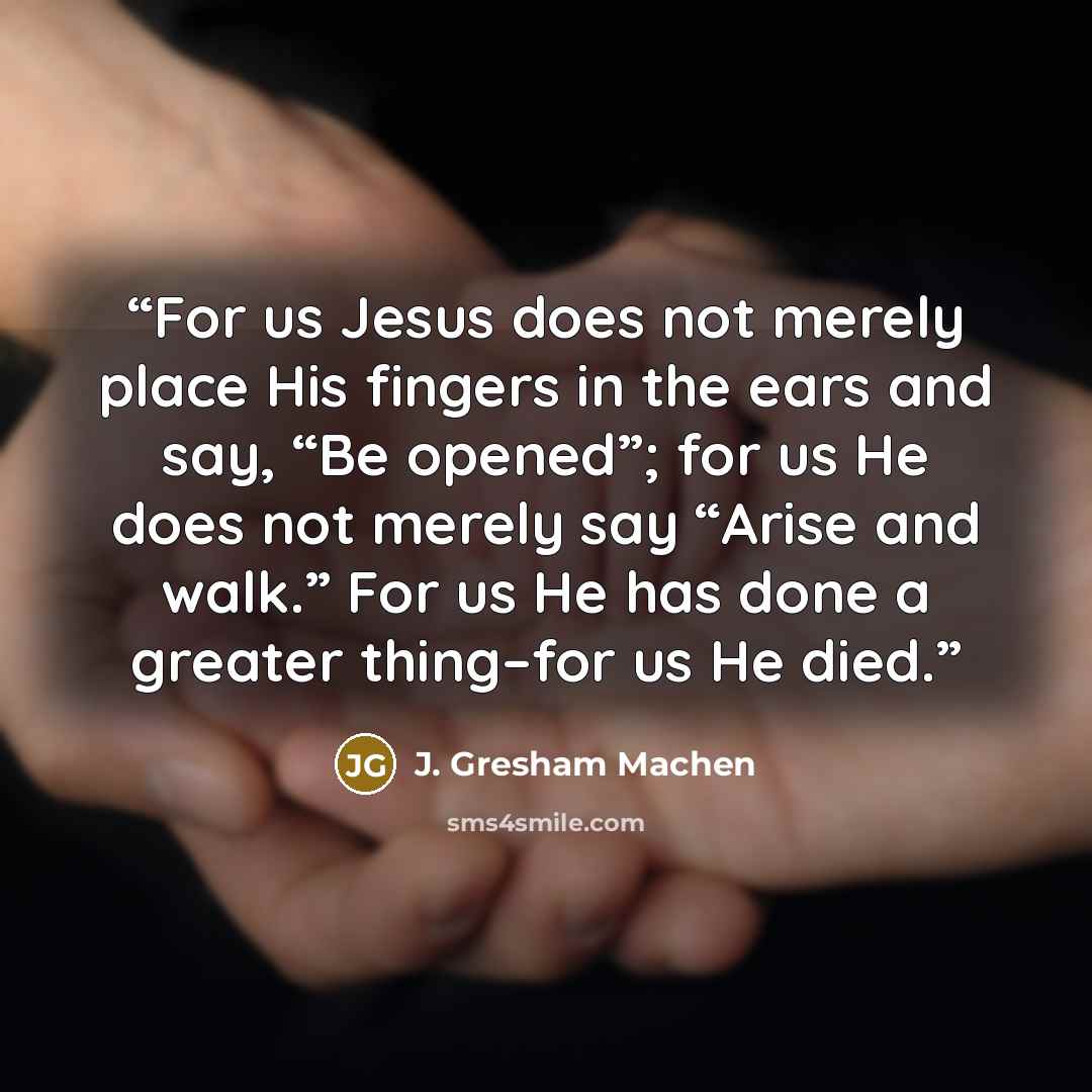“For us Jesus does not merely place His fingers in the ears and say, “Be opened”; for us He does not merely say “Arise and walk.” For us He has done a greater thing–for us He died.” quote by J. Gresham Machen