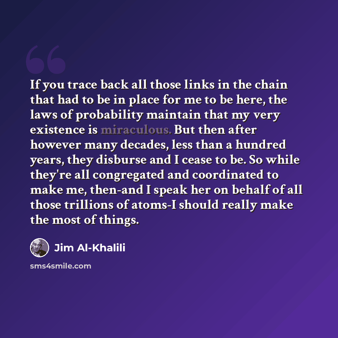 “If you trace back all those links in the chain that had to be in place for me to be here, the laws of probability maintain that my very existence is miraculous. But then after however many decades, less than a hundred years, they disburse and I cease to be. So while they're all congregated and…” quote by Jim Al-Khalili