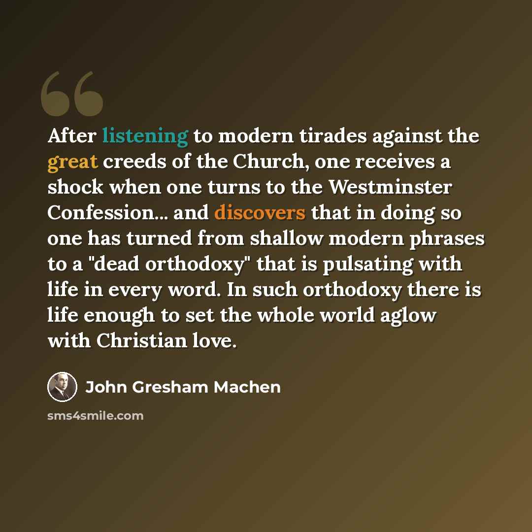“After listening to modern tirades against the great creeds of the Church, one receives a shock when one turns to the Westminster Confession... and discovers that in doing so one has turned from shallow modern phrases to a "dead orthodoxy" that is pulsating with life in every word. In such…” quote by John Gresham Machen