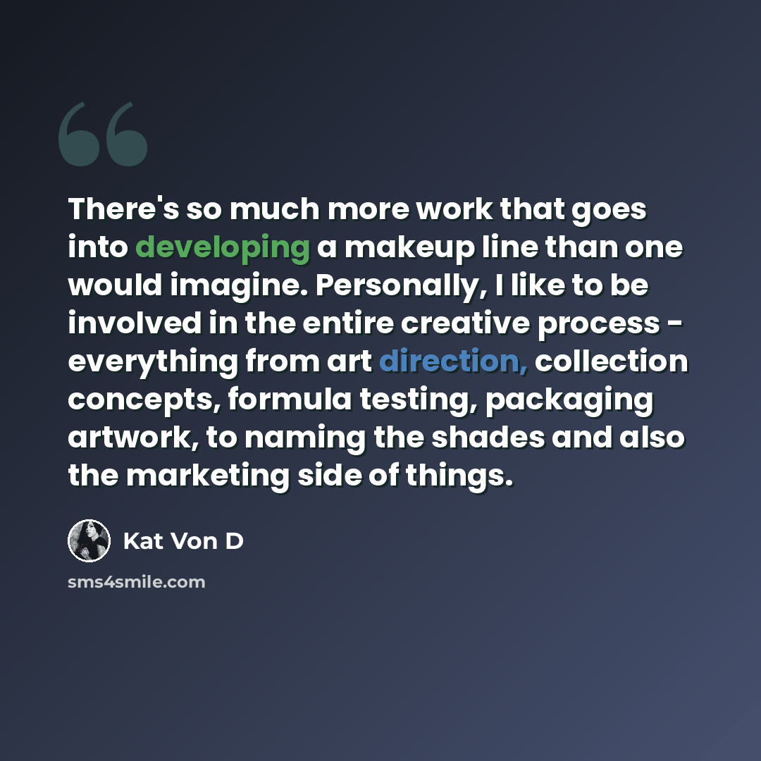 “There's so much more work that goes into developing a makeup line than one would imagine. Personally, I like to be involved in the entire creative process - everything from art direction, collection concepts, formula testing, packaging artwork, to naming the shades and also the marketing side of…” quote by Kat Von D