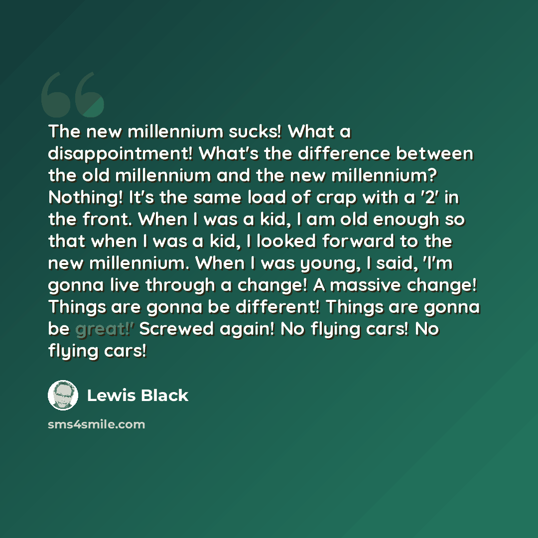 “The new millennium sucks! What a disappointment! What's the difference between the old millennium and the new millennium? Nothing! It's the same load of crap with a '2' in the front. When I was a kid, I am old enough so that when I was a kid, I looked forward to the new millennium. When I was…” quote by Lewis Black