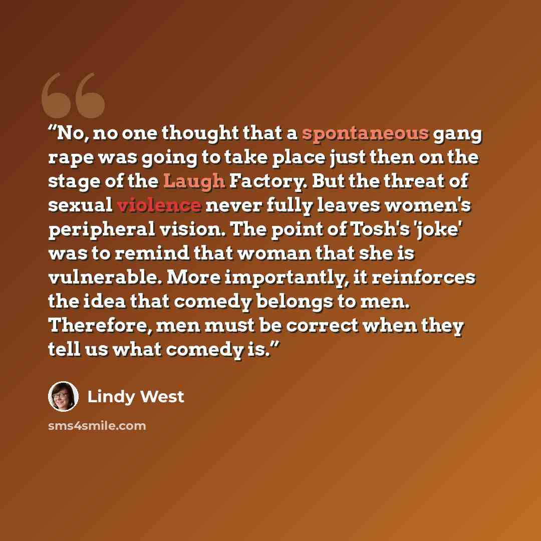 “No, no one thought that a spontaneous gang rape was going to take place just then on the stage of the Laugh Factory. But the threat of sexual violence never fully leaves women's peripheral vision. The point of Tosh's 'joke' was to remind that woman that she is vulnerable. More importantly, it…” quote by Lindy West