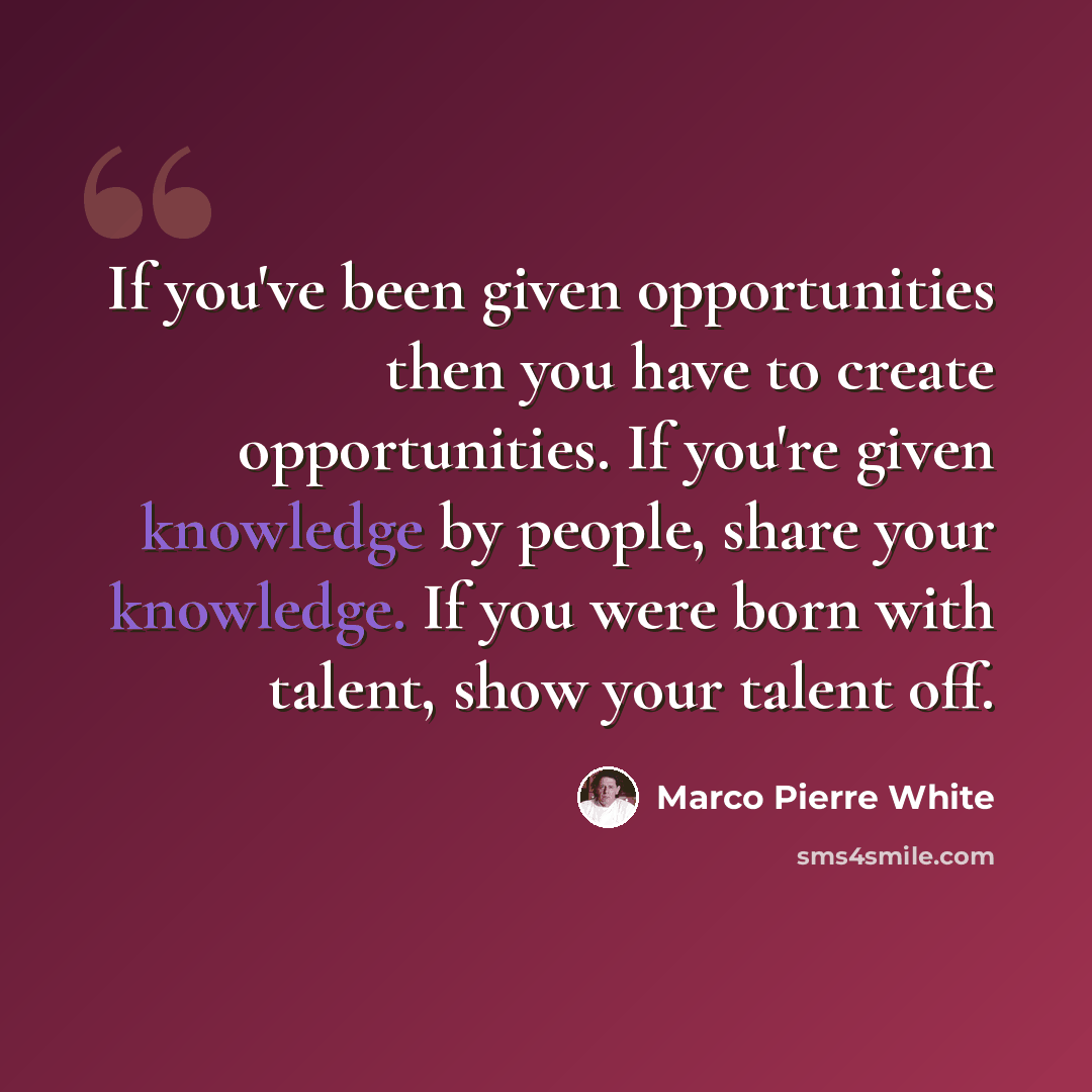 “If you've been given opportunities then you have to create opportunities. If you're given knowledge by people, share your knowledge. If you were born with talent, show your talent off.” quote by Marco Pierre White