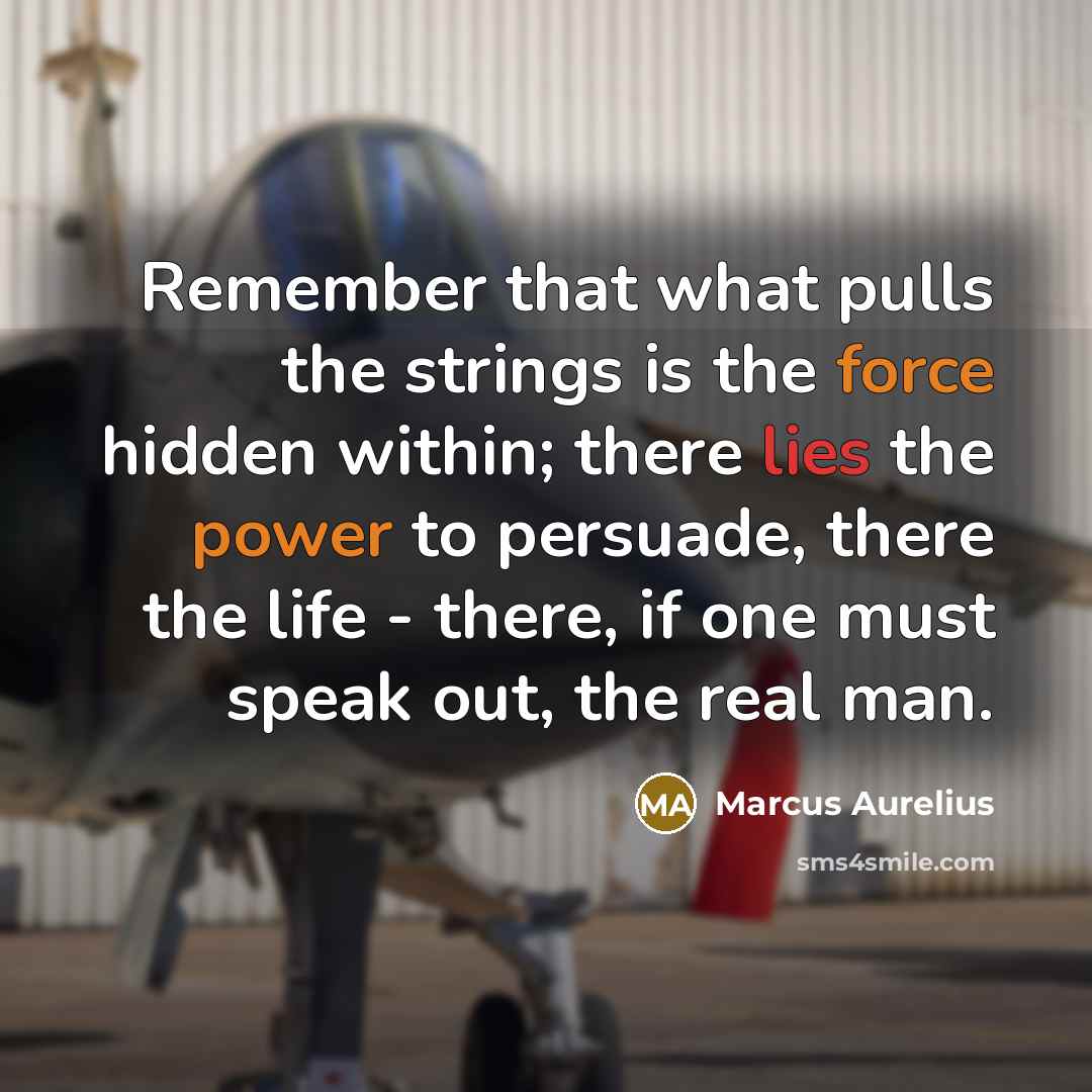 “Remember that what pulls the strings is the force hidden within; there lies the power to persuade, there the life - there, if one must speak out, the real man.” quote by Marcus Aurelius